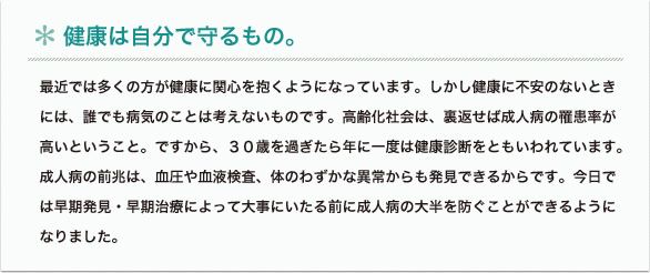 最近では多くの方が健康に関心を抱くようになっています。しかし健康に不安のないときには、誰でも病気のことは考えないものです。高齢化社会は、裏返せば成人病の罹患率が高いということ。ですから、３０歳を過ぎたら年に一度は健康診断をともいわれています。成人病の前兆は、血圧や血液検査、体のわずかな異常からも発見できるからです。今日では早期発見・早期治療によって大事にいたる前に成人病の大半を防ぐことができるようになりました。